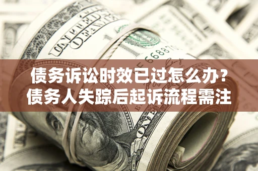 济南债务诉讼时效已过怎么办？债务人失踪后起诉流程需注意什么？