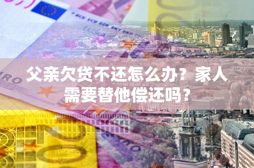 济南父亲欠贷不还怎么办？家人需要替他偿还吗？